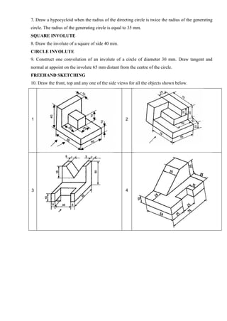 7. Draw a hypocycloid when the radius of the directing circle is twice the radius of the generating
circle. The radius of the generating circle is equal to 35 mm.
SQUARE INVOLUTE
8. Draw the involute of a square of side 40 mm.
CIRCLE INVOLUTE
9. Construct one convolution of an involute of a circle of diameter 30 mm. Draw tangent and
normal at appoint on the involute 65 mm distant from the centre of the circle.
FREEHAND SKETCHING
10. Draw the front, top and any one of the side views for all the objects shown below.
1 2
3 4
 