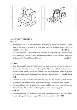5 6
1.8 UNIVERSITY QUESTIONS
SCALES
1. A water tank of size 27 m3
was represented in the drawing by 216 cm3
size. Construct a vernier
scale for the same to measure up to 5 m. Show on it, the following lengths (i) 3.95 m
(ii) 0.27 m (iii) 0.042 m. (Nov 2014)
2. The distance between Chennai and Madurai is 400 Km. It is represented by a distance of 8 cm
on a railway map. Find the R.F and construct a diagonal scale to read kilometers. Show on it
the distances of 543 km, 212 km and 408 km. (Jan 2014)
ELLIPSE
3. Draw the locus of a point “P” which moves in a plane in such a way that the ratio of its
distances from a fixed point F and a fixed straight line AB is always 2/3. The distance between
the fixed point F and fixed straight line is 50 mm. Also draw a tangent and normal on the point
on the locus at a horizontal distance of 55 mm from the fixed straight line. (Nov 2011),(Jan
2012)
4. Construct an ellipse when the distance b/w the focus and the directrix is 40mm and the
eccentricity is 3/4. Draw the tangent and normal at any point P on the curve using directrix.
5. Construct an Ellipse when the distance between the fixed line and moving point is 20 mm and
the eccentricity is 4/5, and also draw the tangent and normal curve at any point.
PARABOLA
6. Construct a parabola, with the distance of the focus from the directrix as 50 mm. Also, draw a
normal and tangent to the curve at a point 40 mm from the directrix. (Nov 2014)
 