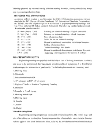 drawings prepared by one may convey different meaning to others, causing unnecessary delays
and expenses in production shops.
DRAFTING INSTRUMENTS
Engineering drawings are prepared with the help of a set of drawing instruments. Accuracy
and speed in the execution of drawings depend upon the quality of instruments. It is desirable for
students to procure instruments of good quality. The following instruments are commonly used:
1. Drawing board
2. Minidrafter
3. Precision instrument box
4. 45° set square and 30°-60° set square
5. Engineers’ Scales or Scales of Engineering Drawing
6. Protractor
7. Irregular or French curves
8. Drawing pins or clips
9. Drawing paper
10. Pencils
11. Eraser
12. Duster
Size of Drawing Sheet
Engineering drawings are prepared on standard size drawing sheets. The correct shape and
size of the object can be visualized from the understanding of not only its views but also from the
various types of lines used, dimensions, notes, scale etc. To provide the correct information about
 