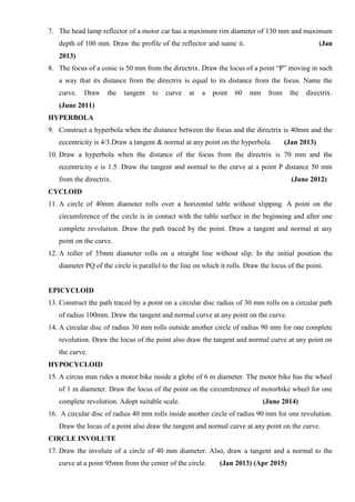 7. The head lamp reflector of a motor car has a maximum rim diameter of 130 mm and maximum
depth of 100 mm. Draw the profile of the reflector and name it. (Jan
2013)
8. The focus of a conic is 50 mm from the directrix. Draw the locus of a point “P” moving in such
a way that its distance from the directrix is equal to its distance from the focus. Name the
curve. Draw the tangent to curve at a point 60 mm from the directrix.
(June 2011)
HYPERBOLA
9. Construct a hyperbola when the distance between the focus and the directrix is 40mm and the
eccentricity is 4/3.Draw a tangent & normal at any point on the hyperbola. (Jan 2013)
10. Draw a hyperbola when the distance of the focus from the directrix is 70 mm and the
eccentricity e is 1.5. Draw the tangent and normal to the curve at a point P distance 50 mm
from the directrix. (June 2012)
CYCLOID
11. A circle of 40mm diameter rolls over a horizontal table without slipping. A point on the
circumference of the circle is in contact with the table surface in the beginning and after one
complete revolution. Draw the path traced by the point. Draw a tangent and normal at any
point on the curve.
12. A roller of 35mm diameter rolls on a straight line without slip. In the initial position the
diameter PQ of the circle is parallel to the line on which it rolls. Draw the locus of the point.
EPICYCLOID
13. Construct the path traced by a point on a circular disc radius of 30 mm rolls on a circular path
of radius 100mm. Draw the tangent and normal curve at any point on the curve.
14. A circular disc of radius 30 mm rolls outside another circle of radius 90 mm for one complete
revolution. Draw the locus of the point also draw the tangent and normal curve at any point on
the curve.
HYPOCYCLOID
15. A circus man rides a motor bike inside a globe of 6 m diameter. The motor bike has the wheel
of 1 m diameter. Draw the locus of the point on the circumference of motorbike wheel for one
complete revolution. Adopt suitable scale. (June 2014)
16. A circular disc of radius 40 mm rolls inside another circle of radius 90 mm for one revolution.
Draw the locus of a point also draw the tangent and normal curve at any point on the curve.
CIRCLE INVOLUTE
17. Draw the involute of a circle of 40 mm diameter. Also, draw a tangent and a normal to the
curve at a point 95mm from the center of the circle. (Jan 2013) (Apr 2015)
 