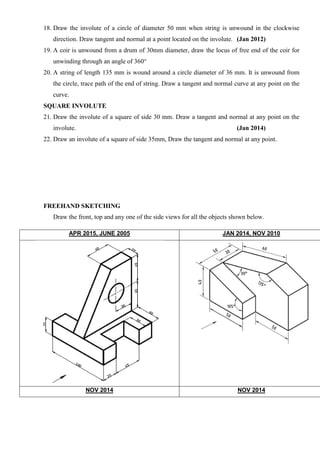 18. Draw the involute of a circle of diameter 50 mm when string is unwound in the clockwise
direction. Draw tangent and normal at a point located on the involute. (Jan 2012)
19. A coir is unwound from a drum of 30mm diameter, draw the locus of free end of the coir for
unwinding through an angle of 360°
20. A string of length 135 mm is wound around a circle diameter of 36 mm. It is unwound from
the circle, trace path of the end of string. Draw a tangent and normal curve at any point on the
curve.
SQUARE INVOLUTE
21. Draw the involute of a square of side 30 mm. Draw a tangent and normal at any point on the
involute. (Jan 2014)
22. Draw an involute of a square of side 35mm, Draw the tangent and normal at any point.
FREEHAND SKETCHING
Draw the front, top and any one of the side views for all the objects shown below.
APR 2015, JUNE 2005 JAN 2014, NOV 2010
NOV 2014 NOV 2014
 