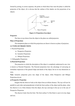 formed by joining, in correct sequence, the points at which these lines meet the plane is called the
projection of the object. (It is obvious that the outlines of the shadow are the projections of an
object).
Figure 2.1 Projection of an object
Projectors
The lines or rays drawn from the object to the plane are called projectors.
Plane of Projections
The transparent plane on which the projections are drawn is known as plane of projectors.
2.2 TYPES OF PROJECTIONS
1. Pictorial Projections
a) Perspective Projection
b) Isometric Projections
c) Oblique Projections
2. Orthographic Projections
1) Pictorial Projections
The projection in which the description of the object is completely understood in one view
is known as Pictorial Projection. The Pictorial projections have the advantage of conveying an
immediate impression of the general shape and details of the object, but no its true dimensions or
sizes.
Note: Isometric projection gives true shape of the object, while Perspective and Oblique
Projections do not.
a) Perspective Projection
Imagine that the observer looks at the object form an infinite distance. The rays will now be
parallel to each other and perpendicular in both the front surface of the object and the plane, when
the observer is at a finite distance from the object, the rays converge to the eye as in the case of
Perspective Projection.
The observer looks from the front. The front surface F of the block is seen in its true shape
and size.
 
