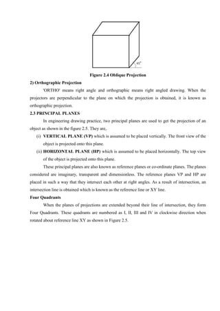 Figure 2.4 Oblique Projection
2) Orthographic Projection
'ORTHO' means right angle and orthographic means right angled drawing. When the
projectors are perpendicular to the plane on which the projection is obtained, it is known as
orthographic projection.
2.3 PRINCIPAL PLANES
In engineering drawing practice, two principal planes are used to get the projection of an
object as shown in the figure 2.5. They are,
(i) VERTICAL PLANE (VP) which is assumed to be placed vertically. The front view of the
object is projected onto this plane.
(ii) HORIZONTAL PLANE (HP) which is assumed to be placed horizontally. The top view
of the object is projected onto this plane.
These principal planes are also known as reference planes or co-ordinate planes. The planes
considered are imaginary, transparent and dimensionless. The reference planes VP and HP are
placed in such a way that they intersect each other at right angles. As a result of intersection, an
intersection line is obtained which is known as the reference line or XY line.
Four Quadrants
When the planes of projections are extended beyond their line of intersection, they form
Four Quadrants. These quadrants are numbered as I, II, III and IV in clockwise direction when
rotated about reference line XY as shown in Figure 2.5.
 