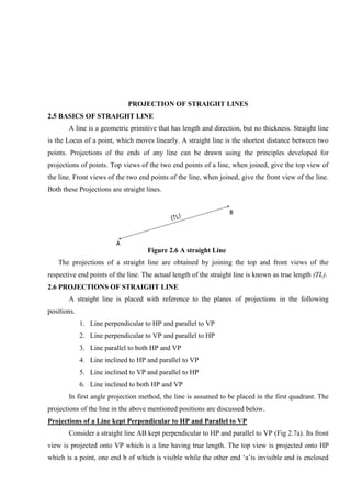 PROJECTION OF STRAIGHT LINES
2.5 BASICS OF STRAIGHT LINE
A line is a geometric primitive that has length and direction, but no thickness. Straight line
is the Locus of a point, which moves linearly. A straight line is the shortest distance between two
points. Projections of the ends of any line can be drawn using the principles developed for
projections of points. Top views of the two end points of a line, when joined, give the top view of
the line. Front views of the two end points of the line, when joined, give the front view of the line.
Both these Projections are straight lines.
Figure 2.6 A straight Line
The projections of a straight line are obtained by joining the top and front views of the
respective end points of the line. The actual length of the straight line is known as true length (TL).
2.6 PROJECTIONS OF STRAIGHT LINE
A straight line is placed with reference to the planes of projections in the following
positions.
1. Line perpendicular to HP and parallel to VP
2. Line perpendicular to VP and parallel to HP
3. Line parallel to both HP and VP
4. Line inclined to HP and parallel to VP
5. Line inclined to VP and parallel to HP
6. Line inclined to both HP and VP
In first angle projection method, the line is assumed to be placed in the first quadrant. The
projections of the line in the above mentioned positions are discussed below.
Projections of a Line kept Perpendicular to HP and Parallel to VP
Consider a straight line AB kept perpendicular to HP and parallel to VP (Fig 2.7a). Its front
view is projected onto VP which is a line having true length. The top view is projected onto HP
which is a point, one end b of which is visible while the other end ‘a’is invisible and is enclosed
 