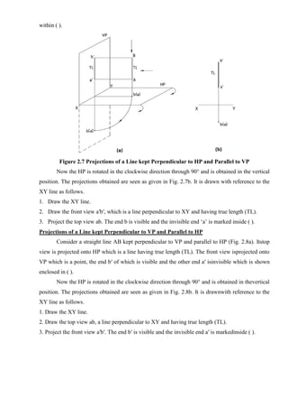 within ( ).
Figure 2.7 Projections of a Line kept Perpendicular to HP and Parallel to VP
Now the HP is rotated in the clockwise direction through 90° and is obtained in the vertical
position. The projections obtained are seen as given in Fig. 2.7b. It is drawn with reference to the
XY line as follows.
1. Draw the XY line.
2. Draw the front view a′b′, which is a line perpendicular to XY and having true length (TL).
3. Project the top view ab. The end b is visible and the invisible end ‘a’ is marked inside ( ).
Projections of a Line kept Perpendicular to VP and Parallel to HP
Consider a straight line AB kept perpendicular to VP and parallel to HP (Fig. 2.8a). Itstop
view is projected onto HP which is a line having true length (TL). The front view isprojected onto
VP which is a point, the end b′ of which is visible and the other end a′ isinvisible which is shown
enclosed in ( ).
Now the HP is rotated in the clockwise direction through 90° and is obtained in thevertical
position. The projections obtained are seen as given in Fig. 2.8b. It is drawnwith reference to the
XY line as follows.
1. Draw the XY line.
2. Draw the top view ab, a line perpendicular to XY and having true length (TL).
3. Project the front view a′b′. The end b′ is visible and the invisible end a′ is markedinside ( ).
 
