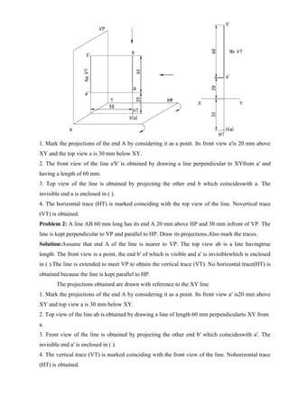 1. Mark the projections of the end A by considering it as a point. Its front view a′is 20 mm above
XY and the top view a is 30 mm below XY.
2. The front view of the line a′b′ is obtained by drawing a line perpendicular to XYfrom a′ and
having a length of 60 mm.
3. Top view of the line is obtained by projecting the other end b which coincideswith a. The
invisible end a is enclosed in ( ).
4. The horizontal trace (HT) is marked coinciding with the top view of the line. Novertical trace
(VT) is obtained.
Problem 2: A line AB 60 mm long has its end A 20 mm above HP and 30 mm infront of VP. The
line is kept perpendicular to VP and parallel to HP. Draw its projections.Also mark the traces.
Solution:Assume that end A of the line is nearer to VP. The top view ab is a line havingtrue
length. The front view is a point, the end b′ of which is visible and a′ is invisiblewhich is enclosed
in ( ).The line is extended to meet VP to obtain the vertical trace (VT). No horizontal trace(HT) is
obtained because the line is kept parallel to HP.
The projections obtained are drawn with reference to the XY line
1. Mark the projections of the end A by considering it as a point. Its front view a′ is20 mm above
XY and top view a is 30 mm below XY.
2. Top view of the line ab is obtained by drawing a line of length 60 mm perpendicularto XY from
a.
3. Front view of the line is obtained by projecting the other end b′ which coincideswith a′. The
invisible end a′ is enclosed in ( ).
4. The vertical trace (VT) is marked coinciding with the front view of the line. Nohorizontal trace
(HT) is obtained.
 