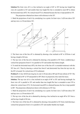 Solution:The front view a′b′ is a line inclined at an angle of 40° to XY having true length.Top
view ab is parallel to XY and smaller than true length.The line is extended to meet HP to obtain
the horizontal trace (HT). No vertical trace(VT) is obtained because the line is kept parallel to VP.
The projections obtained are drawn with reference to the XY.
1. Mark the projections of end A by considering it as a point. Its front view a′ is20 mm above XY
and top view a is 30 mm below XY.
2. The front view of the line a′b′ is obtained by drawing a line inclined at 40° to XYfrom a′ and
having a length of 60 mm.
3. The top view of the line ab is obtained by drawing a line parallel to XY from a anddrawing a
vertical line (projector) from b′. It is parallel to XY and smaller than thetrue length.
4. To mark the horizontal trace (HT), the front view of the line a′b′ is extended tointersect with the
XY line at h′. Then by drawing a vertical line from h′ and ahorizontal line from the top view ab,
the HT is located. No vertical trace (VT) isobtained.
Problem 5: A line AB 60 mm long has its end A 20 mm above HP and 30 mm infront of VP. The
line is inclined at 40° to VP and parallel to HP. Draw its projections.Also mark the traces.
Solution: The top view ab is a line inclined at an angle of 40° to XY and having truelength. Its
front view a′b′ is parallel to XY and smaller than true length.The line is extended to meet VP to
obtain the vertical trace (VT). No horizontal trace(HT) is obtained because the line is kept parallel
to HP. The projections obtained are drawn with reference to XY line.
1. Mark the projections of end A by considering it as a point. Its front view a′ is20 mm above XY
and top view a is 30 mm below XY.
2. The top view of the line ab is obtained by drawing a line inclined at an angle 40°to XY from a
and having a length of 60 mm.
3. The front view of the line a′b′ is obtained by drawing a line parallel to XY from a′and drawing a
vertical line (projector) from b. It is parallel to XY and smaller thanthe true length.
 