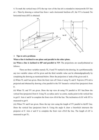 4. To mark the vertical trace (VT) the top view of the line ab is extended to intersectwith XY line
at v. Then by drawing a vertical line from v and a horizontal linefrom a′b′, the VT is located. No
horizontal trace (HT) is obtained.
 Tips to solve problems
When a line is inclined to one plane and parallel to the other plane.
(a) When a line is inclined to HP and parallel to VP: The projections are usuallyobtained as
follows:
There are three variables namely TL, θ and TV marked in the drawing. In a problemusually
any two variable values will be given and the third variable value can be obtainedgraphically by
completing the drawing as mentioned below. Draw the projections a′ anda of the given end A.
(i) When TL and θ are given. Draw the front view a′b′ from a′ using TL and θ. Topview (TV) ab is
projected and obtained by drawing a line parallel to the XY lineand a vertical line (projector) from
b′.
(ii) When TL and TV are given. Draw the top view ab using TV parallel to XY line.Draw the
vertical line (projector) from b. Using TL as radius and a′ as centre, marka point in the vertical line
to get b′. Join a′ and b′ to complete the front view a′b′of the line. The inclination of a′b′ with XY is
measured to get θ.
(iii) When TV and θ are given. Draw the top view using the length of TV parallel to theXY line.
Draw the vertical line (projector) from b. Using the angle θ, draw a linewhich intersects the
projector at b′. Join a′ and b′ to complete the front view a′b′of the line. The length of a′b′ is
measured to get TL.
 