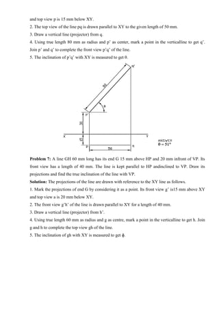 and top view p is 15 mm below XY.
2. The top view of the line pq is drawn parallel to XY to the given length of 50 mm.
3. Draw a vertical line (projector) from q.
4. Using true length 80 mm as radius and p’ as center, mark a point in the verticalline to get q’.
Join p’ and q’ to complete the front view p’q’ of the line.
5. The inclination of p’q’ with XY is measured to get θ.
Problem 7: A line GH 60 mm long has its end G 15 mm above HP and 20 mm infront of VP. Its
front view has a length of 40 mm. The line is kept parallel to HP andinclined to VP. Draw its
projections and find the true inclination of the line with VP.
Solution: The projections of the line are drawn with reference to the XY line as follows.
1. Mark the projections of end G by considering it as a point. Its front view g’ is15 mm above XY
and top view a is 20 mm below XY.
2. The front view g’h’ of the line is drawn parallel to XY for a length of 40 mm.
3. Draw a vertical line (projector) from h’.
4. Using true length 60 mm as radius and g as centre, mark a point in the verticalline to get h. Join
g and h to complete the top view gh of the line.
5. The inclination of gh with XY is measured to get ɸ.
 