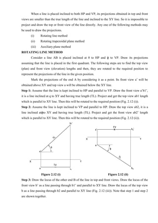 When a line is placed inclined to both HP and VP, its projections obtained in top and front
views are smaller than the true length of the line and inclined to the XY line. So it is impossible to
project and draw the top or front view of the line directly. Any one of the following methods may
be used to draw the projections.
(i) Rotating line method
(ii) Rotating trapezoidal plane method
(iii) Auxiliary plane method
ROTATING LINE METHOD
Consider a line AB is placed inclined at θ to HP and ɸ to VP. Draw its projections
assuming that the line is placed in the first quadrant. The following steps are to find the top view
(plan) and front view (elevation) lengths and then, they are rotated to the required position to
represent the projections of the line in the given position.
Mark the projections of the end A by considering it as a point. Its front view a’ will be
obtained above XY and top view a will be obtained below the XY line.
Step 1: Assume that the line is kept inclined to HP and parallel to VP. Draw the front view a’b1’,
it is a line inclined at q to XY and having true length (TL). Project and get the top view ab1 length
which is parallel to XY line. Then this will be rotated to the required position (Fig. 2.12 (i)).
Step 2: Assume the line is kept inclined to VP and parallel to HP. Draw the top view ab2, it is a
line inclined atɸto XY and having true length (TL). Project and get the front view ab2’ length
which is parallel to XY line. Then this will be rotated to the required position (Fig. 2.12 (ii)).
Figure 2.12 (i) Figure 2.12 (ii)
Step 3: Draw the locus of the other end B of the line in top and front views. Draw the locus of the
front view b’ as a line passing through b1’ and parallel to XY line. Draw the locus of the top view
b as a line passing through b2 and parallel to XY line (Fig. 2.12 (iii)). Note that step 1 and step 2
are shown together.
 
