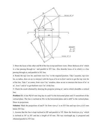 3. Draw the locus of the other end M of the line in top and front views. Draw thelocus of m’ which
is a line passing through m1’ and parallel to XY line. Also drawthe locus of m which is a line
passing through m2 and parallel to XY line.
4. Rotate the top view lm1 and front view l’m2’ to the required position. Take l ascentre, top view
lm1 as radius, draw an arc to intersect with the locus of m at m.Join l and m to get the top view lm
of the line. Take l’ as centre, front view l’m2’ asradius, draw an arc to intersect the locus of m’ at
m’. Join l’ and m’ to get thefront view l’m’ of the line.
5. Check the result obtained by drawing the projector joining m’ and m which shouldbe a vertical
line.
Problem 13: A line PQ 65 mm long has its end P in the horizontal plane and 15 mminfront of the
vertical plane. The line is inclined at 30∞ to the horizontal plane and is at60o
to the vertical plane.
Draw its projections.
Solution: Mark the projections of end P. Its front view p’ is on XY line and top view p is15 mm
below XY line.
1. Assume that the line is kept inclined to HP and parallel to VP. Draw the frontview p’q1’ which
is inclined at 30° to XY and has a length of 65 mm. The top viewlength pq1 is projected and
obtained parallel to XY line.
 