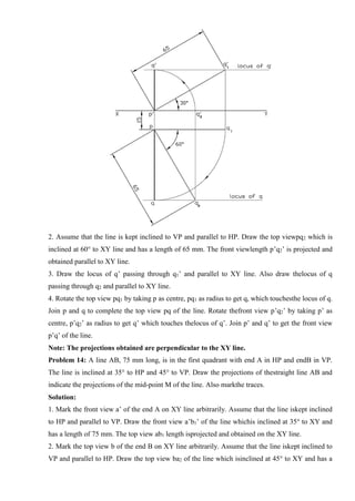 2. Assume that the line is kept inclined to VP and parallel to HP. Draw the top viewpq2 which is
inclined at 60° to XY line and has a length of 65 mm. The front viewlength p’q2’ is projected and
obtained parallel to XY line.
3. Draw the locus of q’ passing through q1’ and parallel to XY line. Also draw thelocus of q
passing through q2 and parallel to XY line.
4. Rotate the top view pq1 by taking p as centre, pq1 as radius to get q, which touchesthe locus of q.
Join p and q to complete the top view pq of the line. Rotate thefront view p’q2’ by taking p’ as
centre, p’q2’ as radius to get q’ which touches thelocus of q’. Join p’ and q’ to get the front view
p’q’ of the line.
Note: The projections obtained are perpendicular to the XY line.
Problem 14: A line AB, 75 mm long, is in the first quadrant with end A in HP and endB in VP.
The line is inclined at 35° to HP and 45° to VP. Draw the projections of thestraight line AB and
indicate the projections of the mid-point M of the line. Also markthe traces.
Solution:
1. Mark the front view a’ of the end A on XY line arbitrarily. Assume that the line iskept inclined
to HP and parallel to VP. Draw the front view a’b1’ of the line whichis inclined at 35° to XY and
has a length of 75 mm. The top view ab1 length isprojected and obtained on the XY line.
2. Mark the top view b of the end B on XY line arbitrarily. Assume that the line iskept inclined to
VP and parallel to HP. Draw the top view ba2 of the line which isinclined at 45° to XY and has a
 