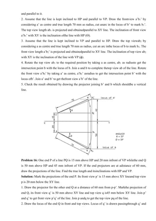 and parallel to it.
2. Assume that the line is kept inclined to HP and parallel to VP. Draw the frontview a’b1’ by
considering a’ as centre and true length 70 mm as radius, cut anarc in the locus of b’ to mark b1’.
The top view length ab1 is projected and obtainedparallel to XY line. The inclination of front view
a’b1’ with XY is the inclination ofthe line with HP (ϴ).
3. Assume that the line is kept inclined to VP and parallel to HP. Draw the top viewab2 by
considering a as centre and true length 70 mm as radius, cut an arc inthe locus of b to mark b2. The
front view length a’b2’ is projected and obtainedparallel to XY line. The inclination of top view ab2
with XY is the inclination of the line with VP (ɸ).
4. Rotate the top view ab1 to the required position by taking a as centre, ab1 as radiusto get the
intersection point b with the locus of b. Join a and b to complete thetop view ab of the line. Rotate
the front view a’b2’ by taking a’ as centre, a’b2’ asradius to get the intersection point b’ with the
locus ofb’. Join a’ and b’ to get thefront view a’b’ of the line.
5. Check the result obtained by drawing the projector joining b’ and b which shouldbe a vertical
line.
Problem 16: One end P of a line PQ is 15 mm above HP and 20 mm infront of VP whilethe end Q
is 50 mm above HP and 45 mm infront of VP. If the end projectors are at adistance of 60 mm,
draw the projections of the line. Find the true length and itsinclinations with HP and VP.
Solution: Mark the projections of the end P. Its front view p’ is 15 mm above XY lineand top view
p is 20 mm below the XY line.
1. Draw the projector for the other end Q at a distance of 60 mm from p-p’. Markthe projection of
end Q, its front view q’ is 50 mm above XY line and top view q is45 mm below XY line. Join p’
and q’ to get front view p’q’ of the line. Join p andq to get the top view pq of the line.
2. Draw the locus of the end Q in front and top views. Locus of q’ is drawn passingthrough q’ and
 