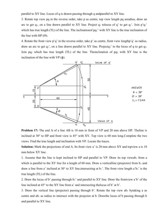 parallel to XY line. Locus of q is drawn passing through q andparallel to XY line.
3. Rotate top view pq in the reverse order, take p as centre, top view length pq asradius, draw an
arc to get q1, on a line drawn parallel to XY line. Project q1 tolocus of q’ to get q1’. Join p’q1’
which has true length (TL) of the line. The inclinationof pq1’ with XY line is the true inclination of
the line with HP (ϴ).
4. Rotate the front view p’q’ in the reverse order, take p’ as centre, front view lengthp’q’ as radius,
draw an arc to get q2’, on a line drawn parallel to XY line. Projectq2’ to the locus of q to get q2.
Join pq2 which has true length (TL) of the line. Theinclination of pq2 with XY line is the
inclination of the line with VP (ɸ).
Problem 17: The end A of a line AB is 10 mm in front of VP and 20 mm above HP. Theline is
inclined at 30° to HP and front view is 45° with XY. Top view is 60 mm long.Complete the two
views. Find the true length and inclination with VP. Locate the traces.
Solution: Mark the projections of end A. Its front view a’ is 20 mm above XY and topview a is 10
mm below XY line.
1. Assume that the line is kept inclined to HP and parallel to VP. Draw its top viewab1 from a
which is parallel to the XY line for a length of 60 mm. Draw a verticalline (projector) from b1 and
draw a line from a’ inclined at 30° to XY line,intersecting at b1’. The front view length a’b1’ is the
true length (TL) of the line.
2. Draw the locus of b’ passing through b1’ and parallel to XY line. Draw the frontview a’b’ of the
line inclined at 45° to the XY line from a’ and intersecting thelocus of b’ at b’.
3. Draw the vertical line (projector) passing through b’. Rotate the top view ab1 bytaking a as
centre and ab1 as radius to intersect with the projector at b. Drawthe locus of b passing through b
and parallel to XY line.
 