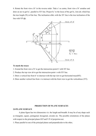 4. Rotate the front view a’b’ in the reverse order. Take a’ as centre, front view a’b’ asradius and
draw an arc to get b2’, parallel to XY line. Project b2’ to the locus of bto get b2. Join ab2 which has
the true length (TL) of the line. The inclination ofab2 with the XY line is the true inclination of the
line with VP (ɸ).
To mark the traces
1. Extend the front view a’b’ to get the intersection point h’ with XY line.
2. Produce the top view ab to get the intersection point v with XY line.
3. Draw a vertical line from h’ to intersect with the top view to get horizontal trace(HT).
4. Draw another vertical line from v to intersect with the front view to get the verticaltrace (VT).
PROJECTION OF PLANE SURFACES
2.8 PLANE SURFACE
A plane figure has two dimensions viz. the length and breadth. It may be of any shape such
as triangular, square, pentagonal, hexagonal, circular etc. The possible orientations of the planes
with respect to the principal planes H.P and V.P of projection are:
1. Plane parallel to one of the principal planes and perpendicular to the other,
 