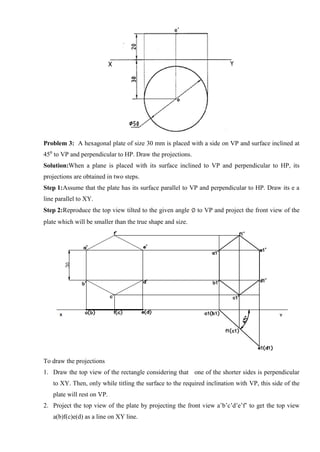 Problem 3: A hexagonal plate of size 30 mm is placed with a side on VP and surface inclined at
450
to VP and perpendicular to HP. Draw the projections.
Solution:When a plane is placed with its surface inclined to VP and perpendicular to HP, its
projections are obtained in two steps.
Step 1:Assume that the plate has its surface parallel to VP and perpendicular to HP. Draw its e a
line parallel to XY.
Step 2:Reproduce the top view tilted to the given angle to VP and project the front view of the
plate which will be smaller than the true shape and size.
To draw the projections
1. Draw the top view of the rectangle considering that one of the shorter sides is perpendicular
to XY. Then, only while titling the surface to the required inclination with VP, this side of the
plate will rest on VP.
2. Project the top view of the plate by projecting the front view a’b’c’d’e’f’ to get the top view
a(b)f(c)e(d) as a line on XY line.
 