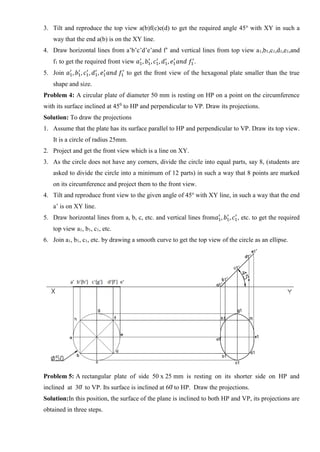 3. Tilt and reproduce the top view a(b)f(c)e(d) to get the required angle 45o
with XY in such a
way that the end a(b) is on the XY line.
4. Draw horizontal lines from a’b’c’d’e’and f’ and vertical lines from top view a1,b1,c1,d1,e1,and
f1 to get the required front view 𝑎1
′
, 𝑏1
′
, 𝑐1
′
, 𝑑1
′
, 𝑒1
′
𝑎𝑛𝑑 𝑓1
′
.
5. Join 𝑎1
′
, 𝑏1
′
, 𝑐1
′
, 𝑑1
′
, 𝑒1
′
𝑎𝑛𝑑 𝑓1
′
to get the front view of the hexagonal plate smaller than the true
shape and size.
Problem 4: A circular plate of diameter 50 mm is resting on HP on a point on the circumference
with its surface inclined at 450
to HP and perpendicular to VP. Draw its projections.
Solution: To draw the projections
1. Assume that the plate has its surface parallel to HP and perpendicular to VP. Draw its top view.
It is a circle of radius 25mm.
2. Project and get the front view which is a line on XY.
3. As the circle does not have any corners, divide the circle into equal parts, say 8, (students are
asked to divide the circle into a minimum of 12 parts) in such a way that 8 points are marked
on its circumference and project them to the front view.
4. Tilt and reproduce front view to the given angle of 45o
with XY line, in such a way that the end
a’ is on XY line.
5. Draw horizontal lines from a, b, c, etc. and vertical lines from𝑎1
′
, 𝑏1
′
, 𝑐1
′
, etc. to get the required
top view a1, b1, c1, etc.
6. Join a1, b1, c1, etc. by drawing a smooth curve to get the top view of the circle as an ellipse.
Problem 5: A rectangular plate of side 50 x 25 mm is resting on its shorter side on HP and
inclined at 30̊ to VP. Its surface is inclined at 60̊ to HP. Draw the projections.
Solution:In this position, the surface of the plane is inclined to both HP and VP, its projections are
obtained in three steps.
 