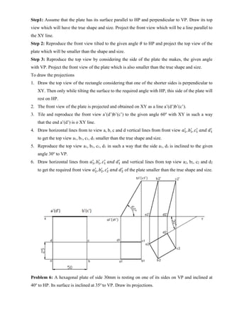 Step1: Assume that the plate has its surface parallel to HP and perpendicular to VP. Draw its top
view which will have the true shape and size. Project the front view which will be a line parallel to
the XY line.
Step 2: Reproduce the front view tilted to the given angle 𝜃 to HP and project the top view of the
plate which will be smaller than the shape and size.
Step 3: Reproduce the top view by considering the side of the plate the makes, the given angle
with VP. Project the front view of the plate which is also smaller than the true shape and size.
To draw the projections
1. Draw the top view of the rectangle considering that one of the shorter sides is perpendicular to
XY. Then only while tilting the surface to the required angle with HP, this side of the plate will
rest on HP.
2. The front view of the plate is projected and obtained on XY as a line a’(d’)b’(c’).
3. Tile and reproduce the front view a’(d’)b’(c’) to the given angle 60o
with XY in such a way
that the end a’(d’) is o XY line.
4. Draw horizontal lines from to view a, b, c and d vertical lines from front view 𝑎1
′
, 𝑏1
′
, 𝑐1
′
𝑎𝑛𝑑 𝑑1
′
to get the top view a1, b1, c1, d1 smaller than the true shape and size.
5. Reproduce the top view a1, b1, c1, d1 in such a way that the side a1, d1 is inclined to the given
angle 30o
to VP.
6. Draw horizontal lines from 𝑎1
′
, 𝑏1
′
, 𝑐1
′
𝑎𝑛𝑑 𝑑1
′
and vertical lines from top view a2, b2, c2 and d2
to get the required front view 𝑎2
′
, 𝑏2
′
, 𝑐2
′
𝑎𝑛𝑑 𝑑2
′
of the plate smaller than the true shape and size.
Problem 6: A hexagonal plate of side 30mm is resting on one of its sides on VP and inclined at
40o
to HP. Its surface is inclined at 35o
to VP. Draw its projections.
 