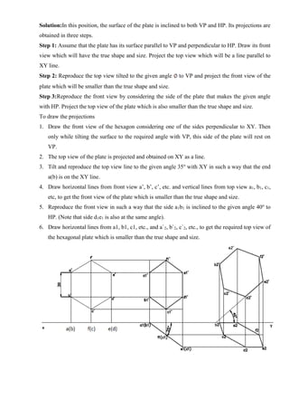 Solution:In this position, the surface of the plate is inclined to both VP and HP. Its projections are
obtained in three steps.
Step 1: Assume that the plate has its surface parallel to VP and perpendicular to HP. Draw its front
view which will have the true shape and size. Project the top view which will be a line parallel to
XY line.
Step 2: Reproduce the top view tilted to the given angle to VP and project the front view of the
plate which will be smaller than the true shape and size.
Step 3:Reproduce the front view by considering the side of the plate that makes the given angle
with HP. Project the top view of the plate which is also smaller than the true shape and size.
To draw the projections
1. Draw the front view of the hexagon considering one of the sides perpendicular to XY. Then
only while tilting the surface to the required angle with VP, this side of the plate will rest on
VP.
2. The top view of the plate is projected and obtained on XY as a line.
3. Tilt and reproduce the top view line to the given angle 35o
with XY in such a way that the end
a(b) is on the XY line.
4. Draw horizontal lines from front view a’, b’, c’, etc. and vertical lines from top view a1, b1, c1,
etc, to get the front view of the plate which is smaller than the true shape and size.
5. Reproduce the front view in such a way that the side a1b1 is inclined to the given angle 40o
to
HP. (Note that side d1e1 is also at the same angle).
6. Draw horizontal lines from a1, b1, c1, etc., and a`2, b`2, c`2, etc., to get the required top view of
the hexagonal plate which is smaller than the true shape and size.
 