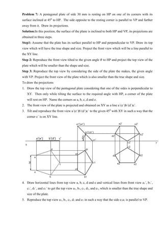 Problem 7: A pentagonal plate of side 30 mm is resting on HP on one of its corners with its
surface inclined at 450
to HP. The side opposite to the resting corner is parallel to VP and farther
away from it. Draw its projections.
Solution:In this position, the surface of the plane is inclined to both HP and VP, its projections are
obtained in three steps.
Step1: Assume that the plate has its surface parallel to HP and perpendicular to VP. Draw its top
view which will have the true shape and size. Project the front view which will be a line parallel to
the XY line.
Step 2: Reproduce the front view tilted to the given angle 𝜃 to HP and project the top view of the
plate which will be smaller than the shape and size.
Step 3: Reproduce the top view by considering the side of the plate the makes, the given angle
with VP. Project the front view of the plate which is also smaller than the true shape and size.
To draw the projections
1. Draw the top view of the pentagonal plate considering that one of the sides is perpendicular to
XY. Then only while tilting the surface to the required angle with HP, a corner of the plate
will rest on HP. Name the corners as a, b, c, d and e.
2. The front view of the plate is projected and obtained on XY as a line a`(e`)b`(d`)c`.
3. Tilt and reproduce the front view a`(e`)b`(d`)c` to the given 450
with XY in such a way that the
corner c` is on XY line.
4. Draw horizontal lines from top view a, b, c, d and e and vertical lines from front view a1`, b1`,
c1`, d1`, and e1` to get the top view a1, b1, c1, d1, and e1, which is smaller than the true shape and
size of the plate.
5. Reproduce the top view a1, b1, c1, d1 and e1 in such a way that the side e1a1 is parallel to VP.
 