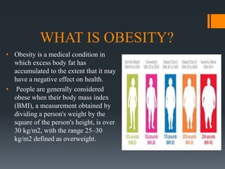 WHAT IS OBESITY?
• Obesity is a medical condition in
which excess body fat has
accumulated to the extent that it may
have a negative effect on health.
• People are generally considered
obese when their body mass index
(BMI), a measurement obtained by
dividing a person's weight by the
square of the person's height, is over
30 kg/m2, with the range 25–30
kg/m2 defined as overweight.
 