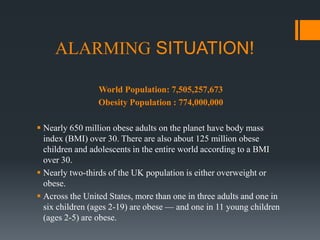 ALARMING SITUATION!
World Population: 7,505,257,673
Obesity Population : 774,000,000
 Nearly 650 million obese adults on the planet have body mass
index (BMI) over 30. There are also about 125 million obese
children and adolescents in the entire world according to a BMI
over 30.
 Nearly two-thirds of the UK population is either overweight or
obese.
 Across the United States, more than one in three adults and one in
six children (ages 2-19) are obese — and one in 11 young children
(ages 2-5) are obese.
 