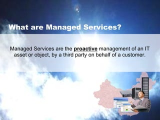What are Managed Services?
Managed Services are the proactive management of an IT
asset or object, by a third party on behalf of a customer.
 