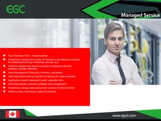 Managed Service
 Your Part-time “CIO” – trusted advisor
 Proactively manage and monitor all devices in the network and alerts
for critical services (log monitoring, security, etc.)
 Software updates and security patches to endpoints (servers,
desktops, laptops, firewalls)
 Asset Management (licensing, inventory, warranties)
 Help Desk technicians w/ remote connectivity for issue resolution
 Application support (password resets, upgrades, etc.)
 Antivirus/malware protection software and management
 Proactively manage data backup and provide recovery services
 Ability to send a technician onsite for break/fix
 