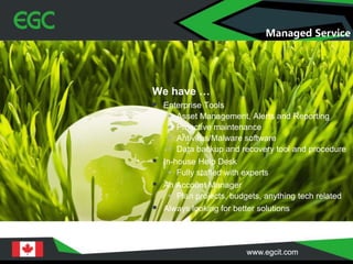 We have …
 Enterprise Tools
 Asset Management, Alerts and Reporting
 Proactive maintenance
 Antivirus/Malware software
 Data backup and recovery tool and procedure
 In-house Help Desk
 Fully staffed with experts
 An Account Manager
 Plan projects, budgets, anything tech related
 Always looking for better solutions
Managed Service
 