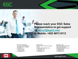 Guangzhou Office
Room 2408, GuangFo Digital Park,
Long Xi Dong Road 48#,
Li Wan District Guangzhou China
T: +8620 8439 2331
F: +8620 8439 6055
E: sales@egcit.com
Shanghai Office
25/F, One Prime, No.1361 North Sichua
n Road
Hong Kou District Shanghai China
T: +8621 2601 1739
F: +8621 2601 1577
E: sales@egcit.com
Asia Pacific Headquarters
31/F, Tower One, Times Sqaure,
1 Matheson Street, Causeway
Bay, HKSAR
T: +852 2115 2700
F: +852 2115 2703
E: sales@egcit.com
Please reach your EGC Sales
Representative to get support
@ terry.t@egcit.com
or Mobile: +852 6873 0113
 