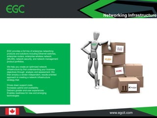 EGC provides a full line of enterprise networking
products and solutions including Ethernet switches,
enterprise routers, enterprise wireless network
(WLAN), network security, and network management
product portfolios.
We help you create an optimized network
infrastructure by first understanding your business
objectives through analysis and assessment. We
then employ a vendor independent, results-oriented
approach to creating a network infrastructure
strategy that:
Drives down support costs
Increases uptime and availability
Delivers greater end-user experiences
Enables readiness for new and emerging
technologies
Networking Infrastructure
 