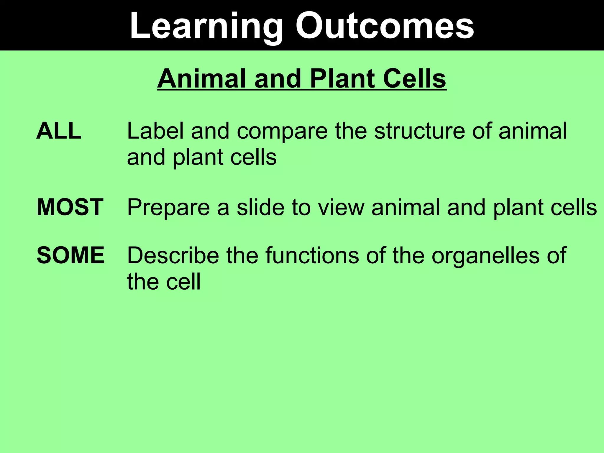 Learning Outcomes Animal and Plant Cells ALL Label and compare the structure of animal  and plant cells MOST Prepare a slide to view animal and plant cells SOME Describe the functions of the organelles of  the cell 