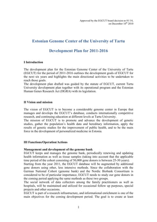 Approved by the EGCUT board decision nr 01/14,
                                                                     on December 10th 2010




      Estonian Genome Center of the University of Tartu

                   Development Plan for 2011-2016

I Introduction

The development plan for the Estonian Genome Center of the University of Tartu
(EGCUT) for the period of 2011-2016 outlines the development goals of EGCUT for
the next six years and highlights the main directional activities to be undertaken to
reach those goals.
The development plan drafted was guided by the statute of EGCUT, current Tartu
University development plan together with its operational program and the Estonian
Human Genes Research Act (HGRA) with its legislation.


II Vision and mission

The vision of EGCUT is to become a considerable genome center in Europe that
manages and develops the EGCUT’s database, conducts internationally competitive
research, and continuing education at different levels at Tartu University.
The mission of EGCUT is to promote and advance the development of genetic
studies, gather the population’s health data and hereditary information, apply the
results of genetic studies for the improvement of public health, and to be the main
force in the development of personalized medicine in Estonia.


III Functions/Operation/Actions

Management and development of the genome bank
EGCUT keeps and manages the genome bank, periodically renewing and updating
health information as well as tissue samples (taking into account that the applicable
time period of the cohort consisting of 50,000 gene donors is between 25-30 years).
Starting from the year 2011, the EGCUT database will be augmented by additional
gene donors using other, less intensive methods. Since the collaboration with the
German National Cohort (genome bank) and the Nordic Biobank Consortium is
considered to be of particular importance, EGCUT needs to study our gene donors in
the coming period applying the same methods as these two groups.
The social network of data collectors among the family practitioners as well as
hospitals, will be maintained and utilized for occasional follow up purposes, special
projects and other occasions.
EGCUT is part of a research infrastructure, and informational enrichment is one of the
main objectives for the coming development period. The goal is to create at least


                                          1
 