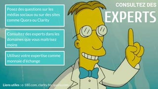 CONSULTEZ DES
EXPERTS
Utilisez votre expertise comme
monnaie d’échange
Liens utiles : e-180.com, clarity.fm, quora.com
Consultez des experts dans les
domaines que vous maitrisez
moins
Posez des questions sur les
médias sociaux ou sur des sites
comme Quora ou Clarity
 
