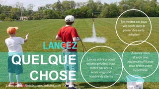 Liens utiles : betalist.com, erlibird.com
Ne mettez pas tous
vos oeufs dans le
panier des early-
adopters
LANCEZ
QUELQUE
CHOSE
Lancez votre produit
en bêta privée si vous
n’êtes pas prêt à
servir un grand
nombre de clients
Assurez-vous
d'avoir une
audience suffisante
pour tester votre
hypothèse
 