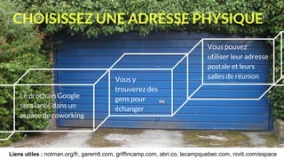 CHOISISSEZ UNE ADRESSE PHYSIQUE
Vous pouvez
utiliser leur adresse
postale et leurs
salles de réunion
Le prochain Google
sera lancé dans un
espace de coworking
Vous y
trouverez des
gens pour
échanger
Liens utiles : notman.org/fr, garemtl.com, griffincamp.com, abri.co, lecampquebec.com, niviti.com/espace
 