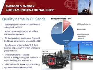 •Proven player in sizable oil sands market dating back to 1963 
•Niche, high-margin market with short and long-term growth 
•Oil Sands coring – smooth out Energold traditional slow mineral seasons (Q4/Q1) 
•Re-allocation under-utilized drill fleet (seismic and specialty) within Energold’s global network 
•Synergy of talents – trained drillers in energy drilling can transition to mineral drilling and vice-versa 
•2013 addition of 2 new oil sands coring rigs to address market demand 
Bertram TH60 
Coring Rig 
12 
ENERGOLD ENERGY BERTRAM INTERNATIONAL CORP. 
LIS GT1 
Seismic Drilling Rig 
Quality name in Oil Sands 
14 Rigs 12% 
75 Seismic 62% 
32 Rigs 26% 
Energy Services Fleet 
Oil Sands Coring Rigs 
Seismic Rigs 
Speciality Rigs (RC, 
Geothermal, 
Geotech)  