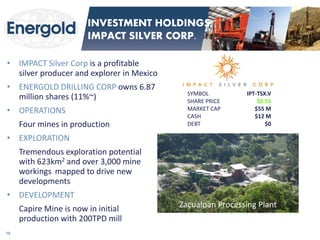 •IMPACT Silver Corp is a profitable silver producer and explorer in Mexico 
•ENERGOLD DRILLING CORP owns 6.87 million shares (11%~) 
•OPERATIONS 
Four mines in production 
•EXPLORATION 
Tremendous exploration potential with 623km2 and over 3,000 mine workings mapped to drive new developments 
•DEVELOPMENT 
Capire Mine is now in initial production with 200TPD mill 
Zacualpan Processing Plant 
SYMBOL IPT-TSX.V 
SHARE PRICE $0.55 
MARKET CAP $55 M 
CASH $12 M DEBT $0 
16 
INVESTMENT HOLDINGS: IMPACT SILVER CORP.  