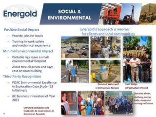 Positive Social Impact 
–Provide jobs for locals 
–Training in work-safety and mechanical experience 
Minimal Environmental Impact 
–Portable rigs leave a small environmental footprint 
–Avoid tree clearcuts and save cost on road building 
Third Party Recognition 
–PDAC Environmental Excellence in Exploration Case Study (E3 Initiative) 
–BC Business Innovators of Year 2012 
Energold’s approach is win-win for clients and local communities 
18 
SOCIAL & ENVIRONMENTAL 
Haiti Bridge 
Infrastructure Project 
Donated Waterwell 
in Chihuahua, Mexico 
Donated backpacks and textbooks to local schools in Dominican Republic 
Donated shoes, 
clothing, soccer balls, mosquito netting to Guinea  
