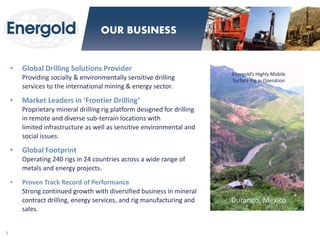 •Global Drilling Solutions Provider Providing socially & environmentally sensitive drilling services to the international mining & energy sector. 
•Market Leaders in ‘Frontier Drilling’ Proprietary mineral drilling rig platform designed for drilling in remote and diverse sub-terrain locations with limited infrastructure as well as sensitive environmental and social issues. 
•Global Footprint Operating 240 rigs in 24 countries across a wide range of metals and energy projects. 
•Proven Track Record of Performance Strong continued growth with diversified business in mineral contract drilling, energy services, and rig manufacturing and sales. 
Energold’s Highly Mobile 
Surface Rig in Operation 
Durango, Mexico 
7 
OUR BUSINESS  