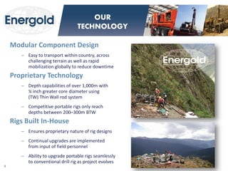 Modular Component Design 
–Easy to transport within country, across challenging terrain as well as rapid mobilization globally to reduce downtime 
Proprietary Technology 
–Depth capabilities of over 1,000m with ¼ inch greater core diameter using (TW) Thin Wall rod system 
–Competitive portable rigs only reach depths between 200–300m BTW 
Rigs Built In-House 
–Ensures proprietary nature of rig designs 
–Continual upgrades are implemented from input of field personnel 
–Ability to upgrade portable rigs seamlessly to conventional drill rig as project evolves 
9 
OUR TECHNOLOGY  