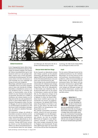 Der REIT-Investor AUSGABE 03 // NOVEMBER 2014 
SEITE 7 
Global investieren 
In der Vergangenheit kamen offene Immo-bilienfonds 
den Bedürfnissen kleinerer Stif-tungen 
am ehesten entgegen. Der Charme 
der offenen Immobilienfonds lag für viele 
Investoren nicht nur in der geringen Vola-tilität, 
sondern auch in ihrem grenzüber-schreitenden 
Investitionsansatz. Die Fonds 
waren jedoch mit ihren Investments so-wohl 
innerhalb wie auch außerhalb von 
Europa oft nicht sehr erfolgreich. 
Misserfolge außerhalb Europas sind eher 
verständlich, denn es ist schwer, beispiels-weise 
in Asien oder Amerika die richtigen 
Immobilien zu identifizieren und sie zu ei-nem 
attraktiven Preis zu erwerben und 
später zu bewirtschaften, wenn all dies 
letztlich von einer Zentrale in Deutschland 
aus geschieht. Sinnvoller ist es, in REITs zu 
investieren, die in diesen Ländern vor Ort 
tätig sind und die eine sehr spezifische Ex-pertise 
in einem lokalen Markt und in be-stimmten 
Nutzungsarten haben. Ein loka-ler 
Manager, der auf eine bestimmte Regi-on 
und Nutzungsart spezialisiert ist, wird 
fast immer einem Generalisten überlegen 
sein, der weltweit in sämtliche Nutzungs-arten 
investiert. 
Für risikoaverse Anleger, die indirekt in 
Immobilien investieren möchten und da-bei 
auch an den Chancen der internatio-nalen 
Immobilienmärkte partizipieren 
wollen, bieten sich Aktienfonds an, die in 
internationale REIT-Gesellschaften in-vestieren. 
Globale REIT-Fonds reichen 
am ehesten an das Rendite-Risiko-Ver-hältnis 
von offenen Immobilienfonds he-ran 
und könnten daher für viele Anleger 
wie Stiftungen die Alternative für die in-direkte 
Quelle des Beitrags: www.die-stiftung.de, 12. August 2014 
Immobilienanlage werden. 
Sharpe Ratio Maß der Dinge 
Bei der Auswahl von Aktienfonds schauen 
viele Anleger zunächst auf die absolute 
Performance. Hier liegen die am Markt ver-fügbaren 
REIT-Fonds mit globalem Ansatz 
bei der Drei-Jahres-Performance etwa zwi-schen 
neun und elf Prozent pro Jahr. 
Viel wichtiger als die absolute Rendite ist 
insbesondere für risikobewusste Anleger, 
zu denen Stiftungen zählen, die Kennzahl 
Sharpe Ratio. Das ist die risikoadjustier-te 
Überrendite zum risikolosen Zins. In 
die Kennzahl fließt nicht nur die absolu-te 
Performance, sondern auch die Volati-lität 
ein. Für risikoaverse Anleger ist da-her 
die Sharpe Ratio der besser geeigne-te 
Maßstab. Je höher die Sharpe Ratio, 
desto besser. Letztlich sagt sie aus, wie 
viel Rendite der Investor pro Risikoan-teil 
bekommt. Die globalen REIT-Fonds 
haben Sharpe Ratios von 0,44 bis 1,1 auf 
Sicht von drei Jahren. Der EG Fonds 
Global REITs hat beispielsweise eine 
Sharpe Ratio von 1,07. 
Wer indirekt in Immobilien investieren 
möchte, wünscht sich auch eine gewis-se 
Unabhängigkeit von den Wertpapier-märkten. 
An der Kennzahl Beta lässt 
sich ablesen, wie sehr der jeweilige 
REIT-Fonds im Vergleich zu den Aktien-märkten 
schwankt. Je niedriger das 
Beta, desto weniger schwankt der Fonds 
im Vergleich zum Gesamtmarkt. Die glo-balen 
REIT-Fonds liegen bei einem Beta 
von 0,55 bis 0,95 bei einer Drei-Jahres-Be- 
IMMOBILIEN 
trachtung. Der EG Fonds Global REITs 
hat zum Beispiel ein Beta von 0,55. 
Für die meisten Stiftungen kommt bei Im-mobilieninvestitionen 
nur der indirekte 
Weg infrage. Um von den Chancen an den 
internationalen Immobilienmärkten zu 
profitieren, sollten Investmentvehikel ge-wählt 
werden, die einen globalen Invest-mentansatz 
haben. Hier eignen sich ins-besondere 
Investments in globale REIT-Fonds. 
Bei der Auswahl sollten risikoa-verse 
Anleger wie Stiftungen weniger auf 
die absolute Performance, sondern viel-mehr 
auf die Kennzahlen Sharpe Ratio 
und Beta achten. 
Helmut Kurz ist 
Fondsmanager beim Bank-haus 
Ellwanger  Geiger. 
Der Autor beschäftigt sich 
seit über 30 Jahren mit Ka-pitalanlagen 
und insbeson-dere 
Fazit 
mit Immobilienaktien und REITs in 
Deutschland und der Welt. Das 1912 gegrün-dete 
Bankhaus Ellwanger  Geiger mit Sitz 
in Stuttgart bietet seinen Kunden Leistun-gen 
aus den vier Bereichen Private Banking, 
Private Immobilien, Real Estate und Institu-tional 
Banking. Mit dem EG-DIMAX wurde 
1995 der erste und lange Zeit einzige Index 
für deutsche Immobilienaktien geschaffen. 
Dieser Artikel erschien am 12. August 2014 
auf www.die-stiftung.de 
Gastbeitrag 
 