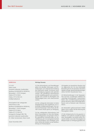 Der REIT-Investor AUSGABE 03 // NOVEMBER 2014 
SEITE 8 
IMPRESSUM 
V.i.S.d.P.: 
Mario Caroli, 
Persönlich haftender Gesellschafter 
Bankhaus ELLWANGER  GEIGER KG, 
Börsenplatz 1, 70174 Stuttgart, 
Telefon 0711/2148-0 
Telefax 0711/2148-123 
info@privatbank.de 
Herausgeberin des vorliegenden 
Dokumentes ist die 
Bankhaus ELLWANGER  GEIGER KG, 
Börsenplatz 1, 70174 Stuttgart, 
Telefon 0711/2148-0, 
Telefax 0711/2148-123 
Amtsgericht Stuttgart HRA 738, 
persönlich haftende Gesellschafter: 
Dr. Volker Gerstenmaier, Mario Caroli. 
Stand: November 2014 
Wichtige Hinweise 
(1) Die Informationen und Darstellungen 
geben die aktuellen Meinungen und Ein-schätzungen 
zum Zeitpunkt der Erstellung 
des Dokuments wieder. Sie können ohne 
Vorankündigung angepasst oder geändert 
werden. Die enthaltenen Informationen 
wurden sorgfältig geprüft und zusammen-gestellt. 
Eine Gewähr für Richtigkeit und 
Vollständigkeit kann nicht übernommen 
werden. 
(2) Die vorliegende Information ist keine 
Anlageberatung oder Empfehlung. Für in-dividuelle 
Anlageempfehlungen und um-fassende 
Beratungen stehen Ihnen die Be-rater 
unseres Hauses gerne zur Verfügung. 
 
(3) Die vorliegenden Informationen sind 
keine Finanzanalyse im Sinne des Wertpa-pierhandelsgesetzes 
und genügen nicht al-len 
gesetzlichen Anforderungen zur Ge-währleistung 
der Unvoreingenommenheit 
von Finanzanalysen und unterliegen nicht 
einem Verbot des Handels vor der Veröffent-lichung 
von Finanzanalysen. 
 
(4) Angaben zur steuerlichen Situation sind 
nur allgemeiner Art. Für eine individuelle 
Beurteilung der für Sie steuerlich relevanten 
Aspekte und ggf. abweichende Bewertungen 
ziehen Sie Ihren Steuerberater hinzu. 
 
(5) Wertentwicklungen in der Vergangen-heit 
sind kein zuverlässiger Indikator für 
zukünftige Entwicklungen. Insbesondere 
Markt-, Kurs- und Währungsschwankungen 
können die Kurse, Werte und Erträge beein-flussen 
und zu Verlusten oder Gewinnen 
führen. 
(6) Namentlich gekennzeichnete Artikel 
geben nicht in jedem Fall die Meinung des 
Herausgebers wieder. 
(7) Die Urheberrechte für die gesamte in-haltliche 
und grafische Gestaltung liegen 
beim Herausgeber und dürfen gerne ver-wandt 
werden, wenn dem Herausgeber ein 
Belegexemplar zur Verfügung gestellt wird. 
