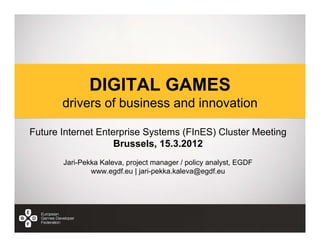 DIGITAL GAMES
       drivers of business and innovation

Future Internet Enterprise Systems (FInES) Cluster Meeting
                    Brussels, 15.3.2012
       Jari-Pekka Kaleva, project manager / policy analyst, EGDF
               www.egdf.eu | jari-pekka.kaleva@egdf.eu
 