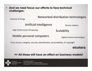 • And we need focus our efforts to face technical
  challenges:

                                         Networked distribution technologies
   Internet of things

                     Artificial Intelligence                             Service robotics

     High‐Performance Computing
                                                             Scalability
     Mobile personal computers                                      Digital cinema technologies

   Trust, privacy, integrity, security, identification, accountability, IP, copyright

                                                                                  etcetera
        => All these will have an effect on business models!

                   Jari-Pekka Kaleva
                   Project manager / Policy analyst
                   www.egdf.eu / jari-pekka.kaleva@egdf.eu
 