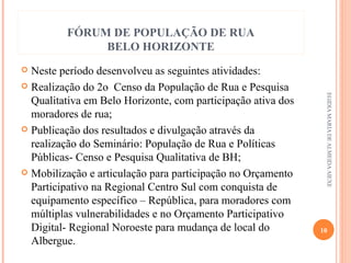FÓRUM DE POPULAÇÃO DE RUA
BELO HORIZONTE
Neste período desenvolveu as seguintes atividades:
 Realização do 2o Censo da População de Rua e Pesquisa
Qualitativa em Belo Horizonte, com participação ativa dos
moradores de rua;
 Publicação dos resultados e divulgação através da
realização do Seminário: População de Rua e Políticas
Públicas- Censo e Pesquisa Qualitativa de BH;
 Mobilização e articulação para participação no Orçamento
Participativo na Regional Centro Sul com conquista de
equipamento específico – República, para moradores com
múltiplas vulnerabilidades e no Orçamento Participativo
Digital- Regional Noroeste para mudança de local do
Albergue.


EGIDIA MARIA DE ALMEIDA AIEXE

10

 