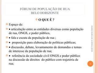 FÓRUM DE POPULAÇÃO DE RUA
BELO HORIZONTE


O QUE È ?

Espaço de:
 • articulação entre as entidades diversas como população
de rua, ONGS, e poder público,
 • fala e escuta da população de rua ;
 • proposição para elaboração de políticas públicas;
 • discussão, debate, levantamento de demandas e temas
de interesse da população de rua;
 • referência da sociedade civil ONGS e poder público
na discussão de direitos do público com trajetória de
rua;


EGIDIA MARIA DE ALMEIDA AIEXE

2

 