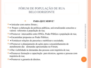 FÓRUM DE POPULAÇÃO DE RUA
BELO HORIZONTE
PARA QUE SERVE?
 • Articular com outros fóruns ;
 • Propor a elaboração de políticas públicas, universalizando conceitos e
valores referentes á população de rua;
 • Promover intercambio entre ONGs, Poder Público e população de rua;
 • Encaminhar propostas ao Poder Público;
 • Fortalecer relações de parcerias e mobilizar a sociedade;
 • Promover o planejamento de ações para o encaminhamento de
atendimento das demandas apresentadas no Fórum;
 • Dar visibilidade ás demandas das pessoas com trajetória de rua;
 • Promover formação e capacitação para técnicos, agentes e pessoas com
trajetória de rua;
 • Promover a garantia de direitos.


EGIDIA MARIA DE ALMEIDA AIEXE

3

 