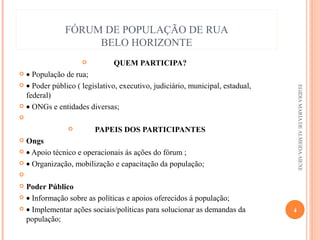 FÓRUM DE POPULAÇÃO DE RUA
BELO HORIZONTE


QUEM PARTICIPA?

• População de rua;
 • Poder público ( legislativo, executivo, judiciário, municipal, estadual,
federal)
 • ONGs e entidades diversas;
  

PAPEIS DOS PARTICIPANTES
 Ongs
 • Apoio técnico e operacionais ás ações do fórum ;
 • Organização, mobilização e capacitação da população;
  
 Poder Público
 • Informação sobre as políticas e apoios oferecidos á população;
 • Implementar ações sociais/políticas para solucionar as demandas da
população;


EGIDIA MARIA DE ALMEIDA AIEXE

4

 