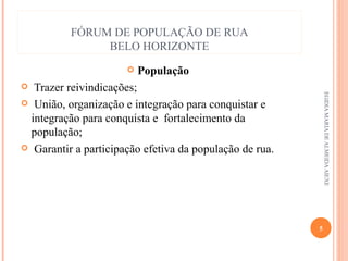 FÓRUM DE POPULAÇÃO DE RUA
BELO HORIZONTE


População

Trazer reivindicações;
 União, organização e integração para conquistar e
integração para conquista e fortalecimento da
população;
 Garantir a participação efetiva da população de rua.


EGIDIA MARIA DE ALMEIDA AIEXE

5

 